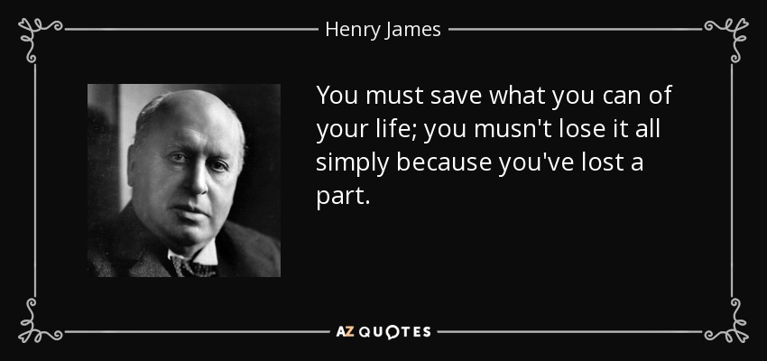 You must save what you can of your life; you musn't lose it all simply because you've lost a part. - Henry James