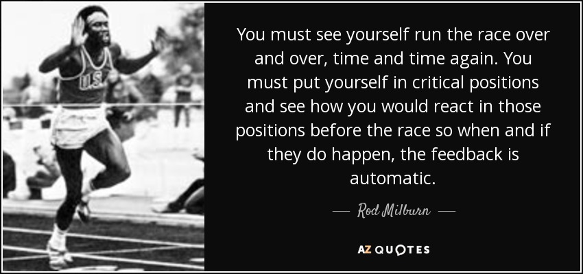 You must see yourself run the race over and over, time and time again. You must put yourself in critical positions and see how you would react in those positions before the race so when and if they do happen, the feedback is automatic. - Rod Milburn