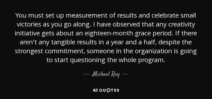You must set up measurement of results and celebrate small victories as you go along. I have observed that any creativity initiative gets about an eighteen-month grace period. If there aren't any tangible results in a year and a half, despite the strongest commitment, someone in the organization is going to start questioning the whole program. - Michael Ray
