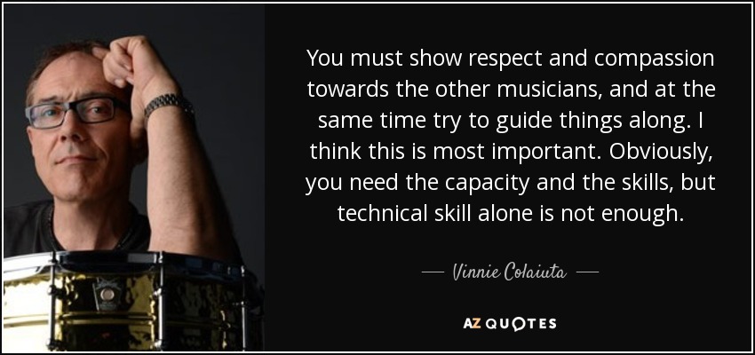 You must show respect and compassion towards the other musicians, and at the same time try to guide things along. I think this is most important. Obviously, you need the capacity and the skills, but technical skill alone is not enough. - Vinnie Colaiuta