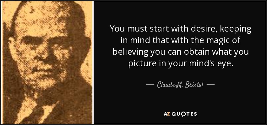 You must start with desire, keeping in mind that with the magic of believing you can obtain what you picture in your mind's eye. - Claude M. Bristol