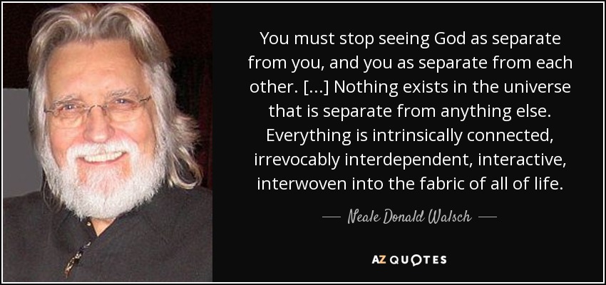 You must stop seeing God as separate from you, and you as separate from each other. [...] Nothing exists in the universe that is separate from anything else. Everything is intrinsically connected, irrevocably interdependent, interactive, interwoven into the fabric of all of life. - Neale Donald Walsch