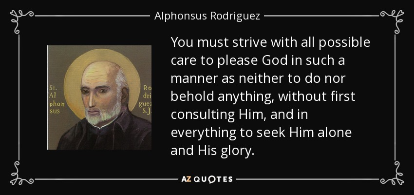 You must strive with all possible care to please God in such a manner as neither to do nor behold anything, without first consulting Him, and in everything to seek Him alone and His glory. - Alphonsus Rodriguez