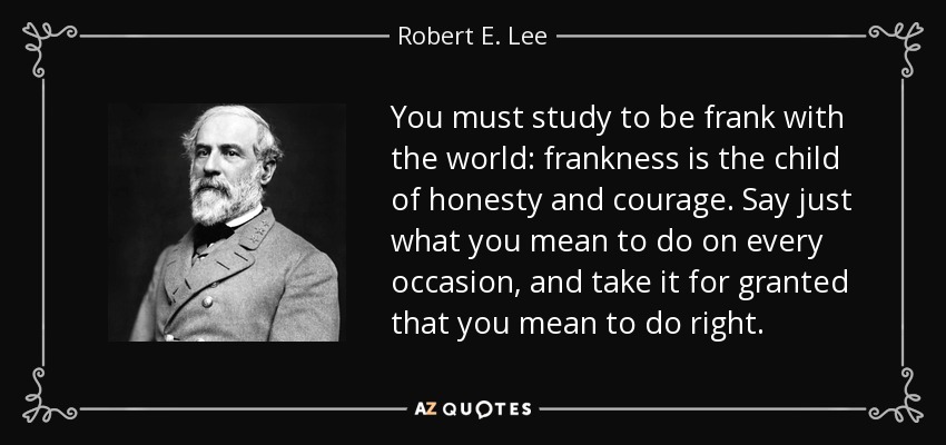 You must study to be frank with the world: frankness is the child of honesty and courage. Say just what you mean to do on every occasion, and take it for granted that you mean to do right. - Robert E. Lee