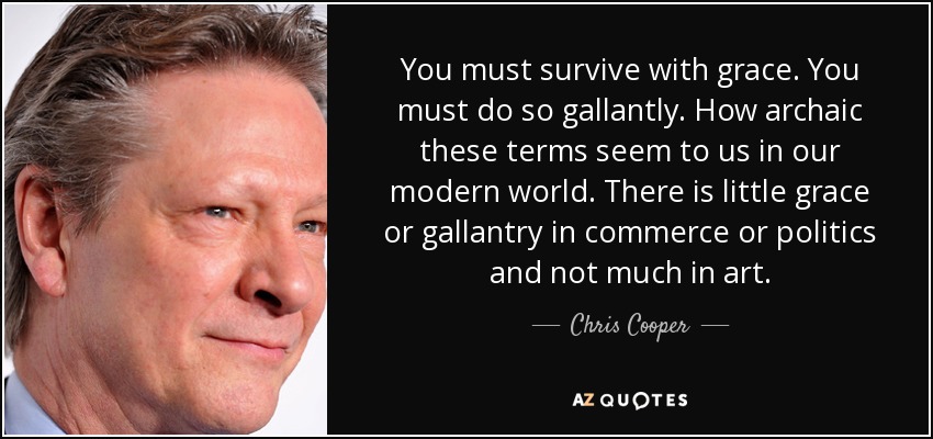 You must survive with grace. You must do so gallantly. How archaic these terms seem to us in our modern world. There is little grace or gallantry in commerce or politics and not much in art. - Chris Cooper