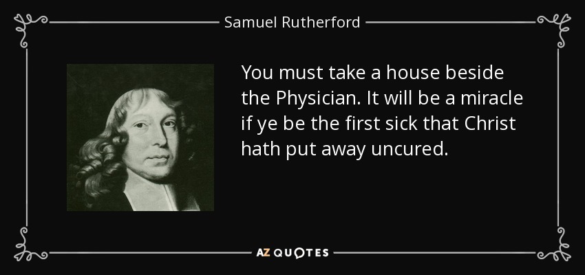 You must take a house beside the Physician. It will be a miracle if ye be the first sick that Christ hath put away uncured. - Samuel Rutherford