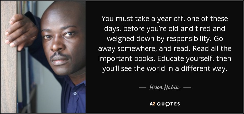 You must take a year off, one of these days, before you’re old and tired and weighed down by responsibility. Go away somewhere, and read. Read all the important books. Educate yourself, then you’ll see the world in a different way. - Helon Habila