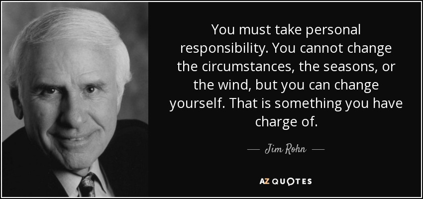 You must take personal responsibility. You cannot change the circumstances, the seasons, or the wind, but you can change yourself. That is something you have charge of. - Jim Rohn