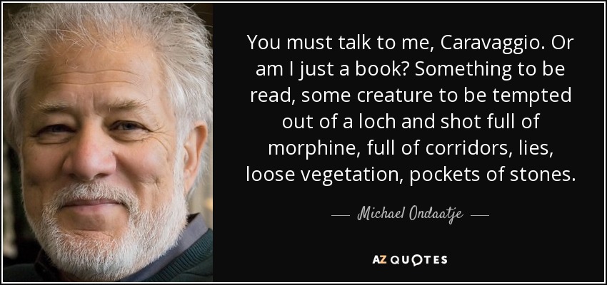 You must talk to me, Caravaggio. Or am I just a book? Something to be read, some creature to be tempted out of a loch and shot full of morphine, full of corridors, lies, loose vegetation, pockets of stones. - Michael Ondaatje