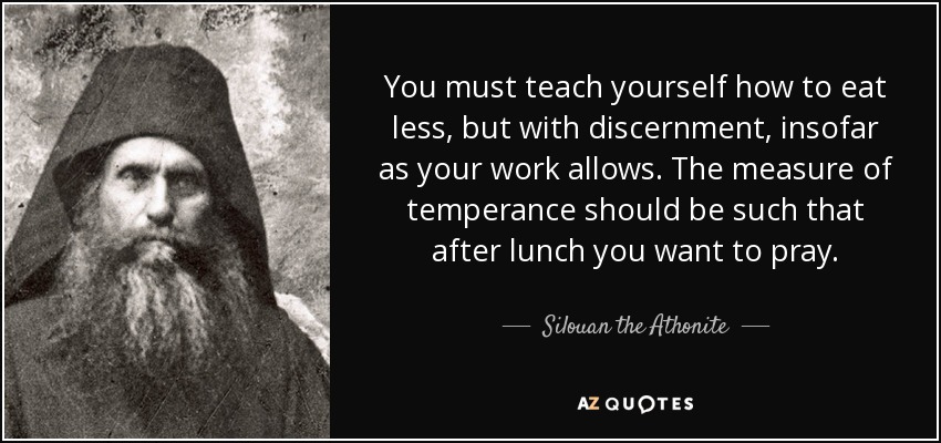 You must teach yourself how to eat less, but with discernment, insofar as your work allows. The measure of temperance should be such that after lunch you want to pray. - Silouan the Athonite