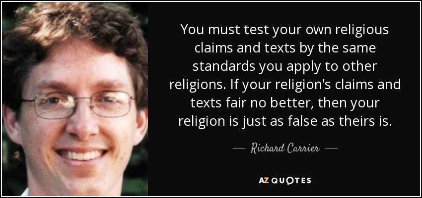 You must test your own religious claims and texts by the same standards you apply to other religions. If your religion's claims and texts fair no better, then your religion is just as false as theirs is. - Richard Carrier