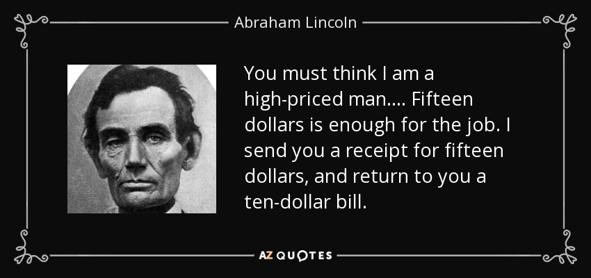You must think I am a high-priced man.... Fifteen dollars is enough for the job. I send you a receipt for fifteen dollars, and return to you a ten-dollar bill. - Abraham Lincoln