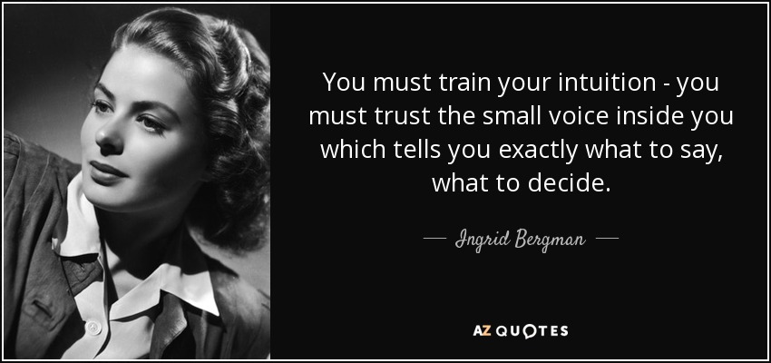You must train your intuition - you must trust the small voice inside you which tells you exactly what to say, what to decide. - Ingrid Bergman
