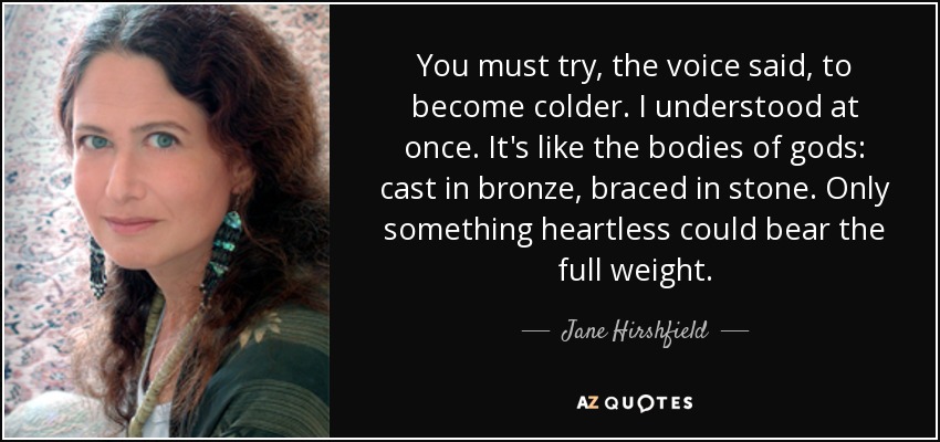 You must try, the voice said, to become colder. I understood at once. It's like the bodies of gods: cast in bronze, braced in stone. Only something heartless could bear the full weight. - Jane Hirshfield