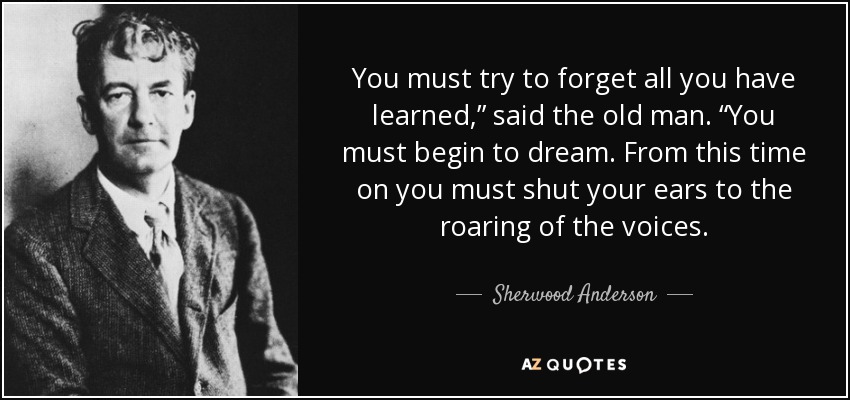 You must try to forget all you have learned,” said the old man. “You must begin to dream. From this time on you must shut your ears to the roaring of the voices. - Sherwood Anderson