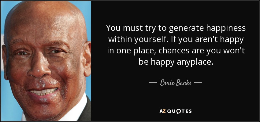 You must try to generate happiness within yourself. If you aren't happy in one place, chances are you won't be happy anyplace. - Ernie Banks