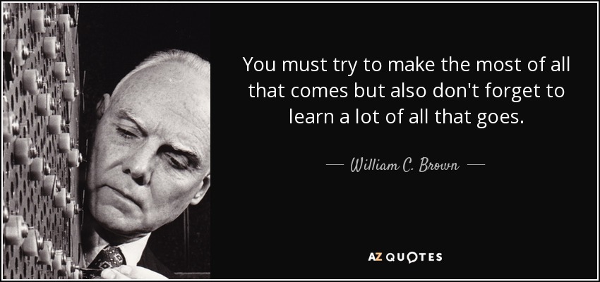 You must try to make the most of all that comes but also don't forget to learn a lot of all that goes. - William C. Brown