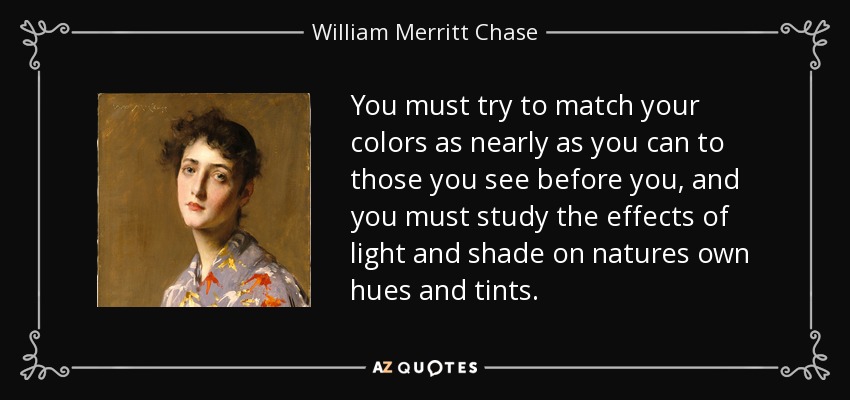 You must try to match your colors as nearly as you can to those you see before you, and you must study the effects of light and shade on natures own hues and tints. - William Merritt Chase