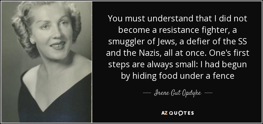 You must understand that I did not become a resistance fighter, a smuggler of Jews, a defier of the SS and the Nazis, all at once. One's first steps are always small: I had begun by hiding food under a fence - Irene Gut Opdyke