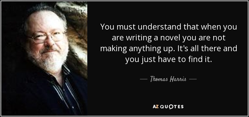 You must understand that when you are writing a novel you are not making anything up. It's all there and you just have to find it. - Thomas Harris