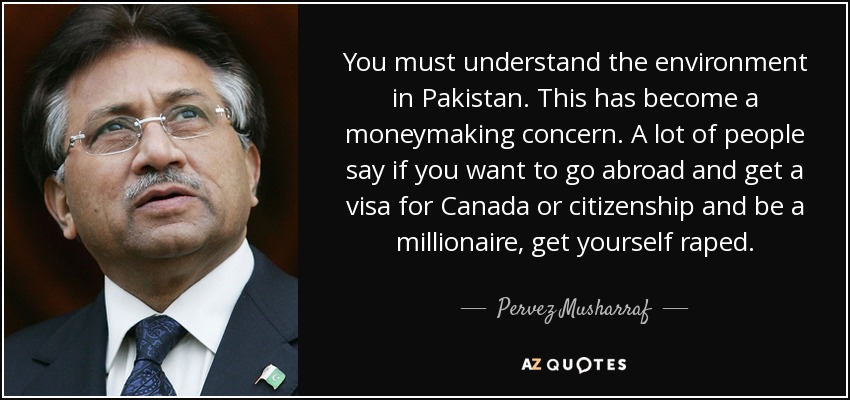 You must understand the environment in Pakistan. This has become a moneymaking concern. A lot of people say if you want to go abroad and get a visa for Canada or citizenship and be a millionaire, get yourself raped. - Pervez Musharraf