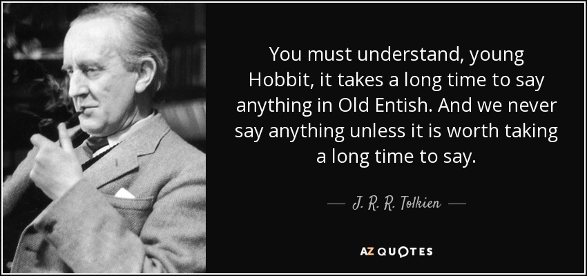 You must understand, young Hobbit, it takes a long time to say anything in Old Entish. And we never say anything unless it is worth taking a long time to say. - J. R. R. Tolkien