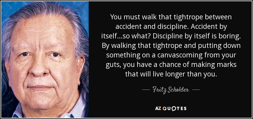 You must walk that tightrope between accident and discipline. Accident by itself…so what? Discipline by itself is boring. By walking that tightrope and putting down something on a canvascoming from your guts, you have a chance of making marks that will live longer than you. - Fritz Scholder