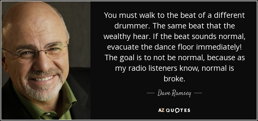 You must walk to the beat of a different drummer. The same beat that the wealthy hear. If the beat sounds normal, evacuate the dance floor immediately! The goal is to not be normal, because as my radio listeners know, normal is broke. - Dave Ramsey