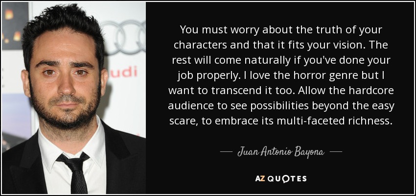 You must worry about the truth of your characters and that it fits your vision. The rest will come naturally if you've done your job properly. I love the horror genre but I want to transcend it too. Allow the hardcore audience to see possibilities beyond the easy scare, to embrace its multi-faceted richness. - Juan Antonio Bayona