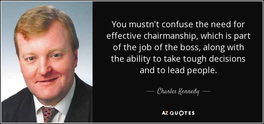 You mustn't confuse the need for effective chairmanship, which is part of the job of the boss, along with the ability to take tough decisions and to lead people. - Charles Kennedy