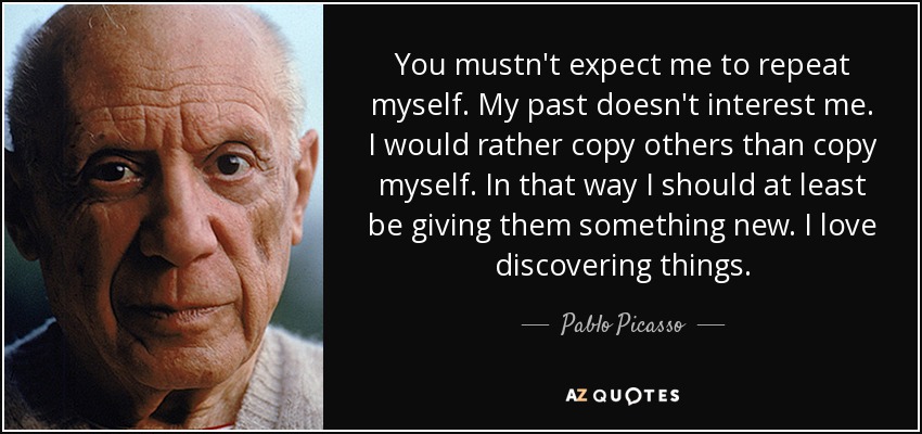 You mustn't expect me to repeat myself. My past doesn't interest me. I would rather copy others than copy myself. In that way I should at least be giving them something new. I love discovering things. - Pablo Picasso