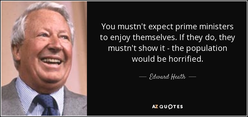 You mustn't expect prime ministers to enjoy themselves. If they do, they mustn't show it - the population would be horrified. - Edward Heath