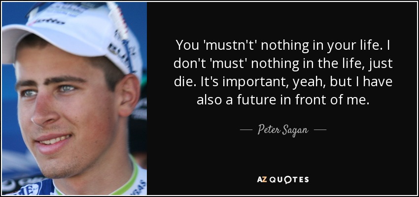 You 'mustn't' nothing in your life. I don't 'must' nothing in the life, just die. It's important, yeah, but I have also a future in front of me. - Peter Sagan