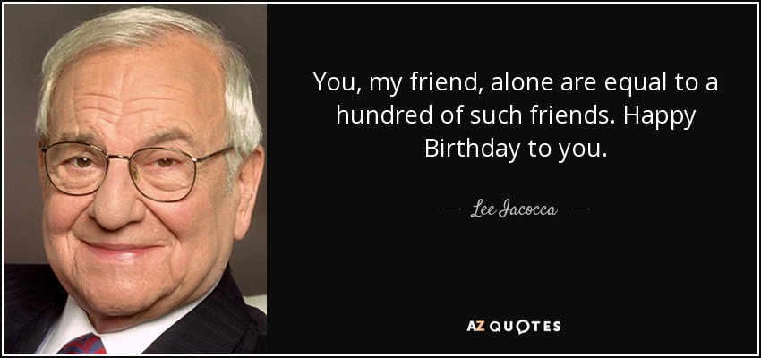 You, my friend, alone are equal to a hundred of such friends. Happy Birthday to you. - Lee Iacocca