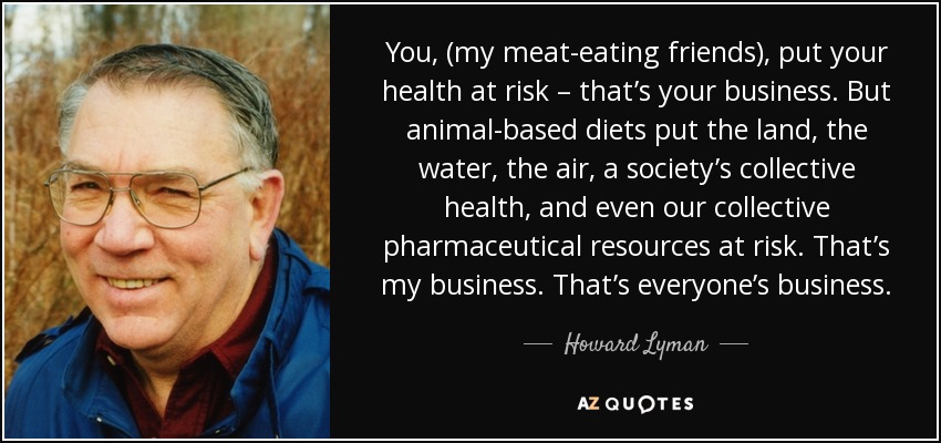 You, (my meat-eating friends), put your health at risk – that’s your business. But animal-based diets put the land, the water, the air, a society’s collective health, and even our collective pharmaceutical resources at risk. That’s my business. That’s everyone’s business. - Howard Lyman