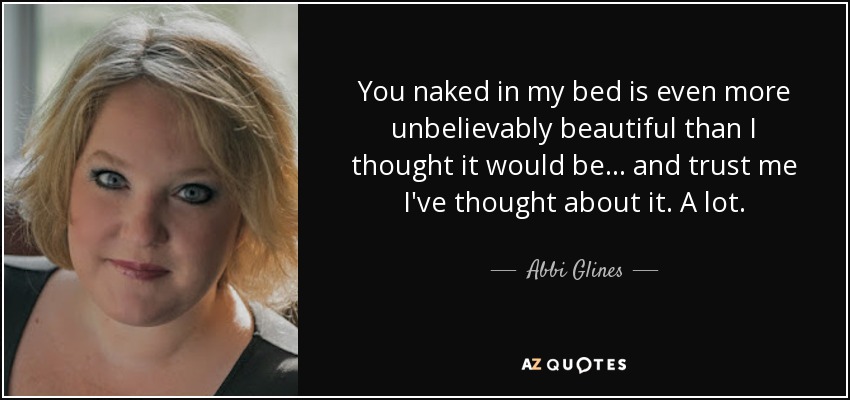 You naked in my bed is even more unbelievably beautiful than I thought it would be... and trust me I've thought about it. A lot. - Abbi Glines