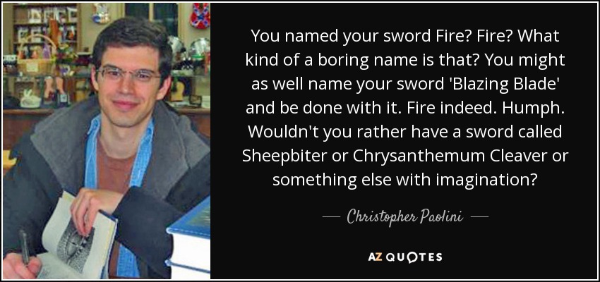 You named your sword Fire? Fire? What kind of a boring name is that? You might as well name your sword 'Blazing Blade' and be done with it. Fire indeed. Humph. Wouldn't you rather have a sword called Sheepbiter or Chrysanthemum Cleaver or something else with imagination? - Christopher Paolini