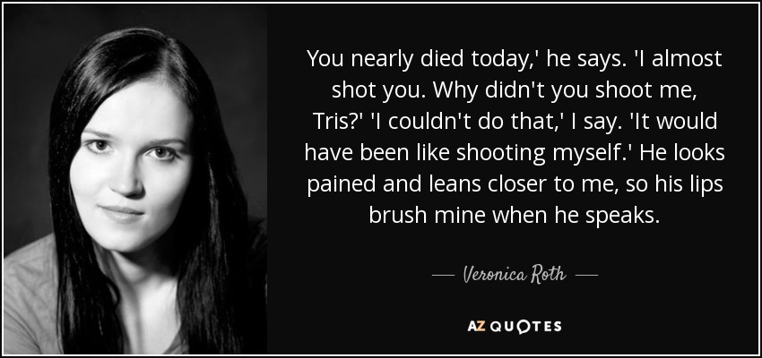 You nearly died today,' he says. 'I almost shot you. Why didn't you shoot me, Tris?' 'I couldn't do that,' I say. 'It would have been like shooting myself.' He looks pained and leans closer to me, so his lips brush mine when he speaks. - Veronica Roth