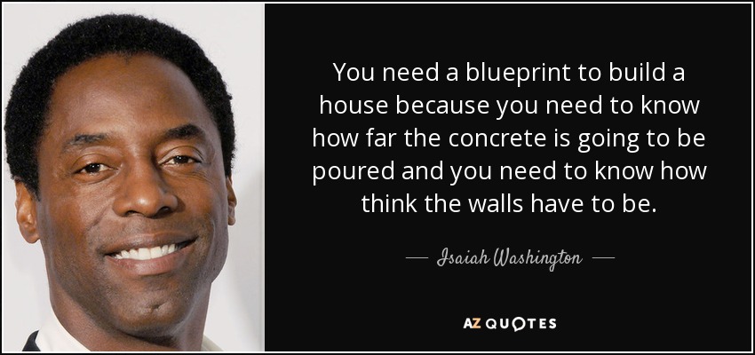 You need a blueprint to build a house because you need to know how far the concrete is going to be poured and you need to know how think the walls have to be. - Isaiah Washington