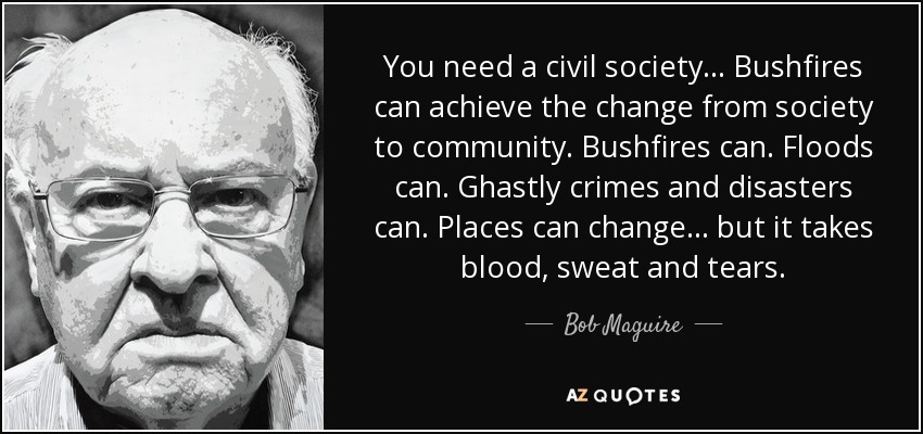 You need a civil society... Bushfires can achieve the change from society to community. Bushfires can. Floods can. Ghastly crimes and disasters can. Places can change... but it takes blood, sweat and tears. - Bob Maguire
