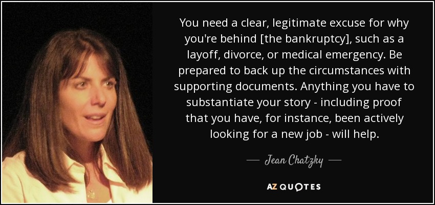 You need a clear, legitimate excuse for why you're behind [the bankruptcy], such as a layoff, divorce, or medical emergency. Be prepared to back up the circumstances with supporting documents. Anything you have to substantiate your story - including proof that you have, for instance, been actively looking for a new job - will help. - Jean Chatzky