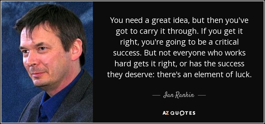 You need a great idea, but then you've got to carry it through. If you get it right, you're going to be a critical success. But not everyone who works hard gets it right, or has the success they deserve: there's an element of luck. - Ian Rankin You need a great idea, but then you've got to carry it through. If you get it right, you're going to be a critical success. But not everyone who works hard gets it right, or has the success they deserve: there's an element of luck. - Ian Rankin