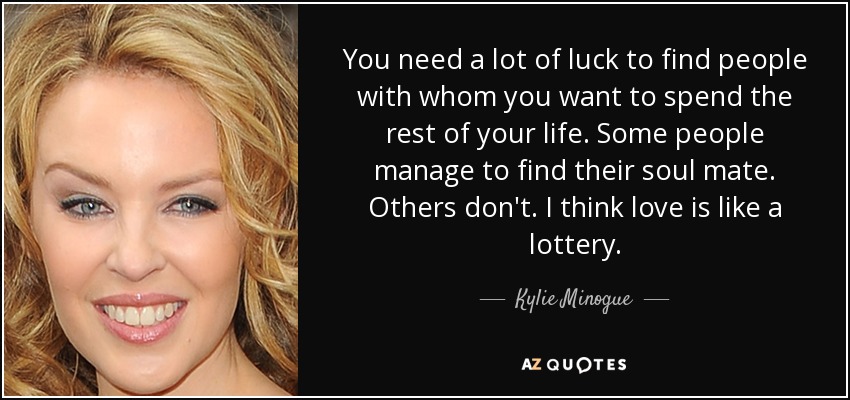 You need a lot of luck to find people with whom you want to spend the rest of your life. Some people manage to find their soul mate. Others don't. I think love is like a lottery. - Kylie Minogue