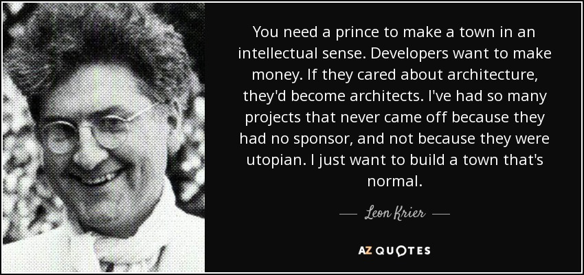 You need a prince to make a town in an intellectual sense. Developers want to make money. If they cared about architecture, they'd become architects. I've had so many projects that never came off because they had no sponsor, and not because they were utopian. I just want to build a town that's normal. - Leon Krier