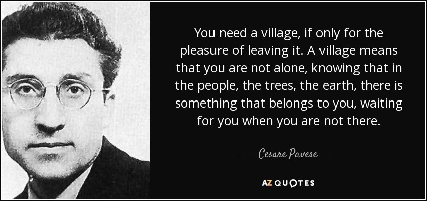You need a village, if only for the pleasure of leaving it. A village means that you are not alone, knowing that in the people, the trees, the earth, there is something that belongs to you, waiting for you when you are not there. - Cesare Pavese