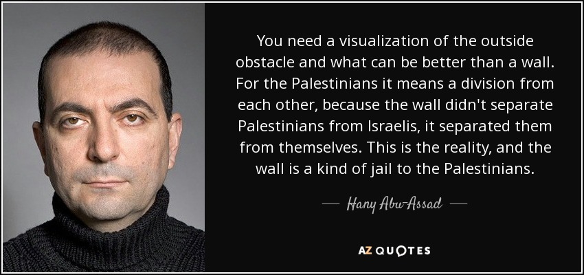 You need a visualization of the outside obstacle and what can be better than a wall. For the Palestinians it means a division from each other, because the wall didn't separate Palestinians from Israelis, it separated them from themselves. This is the reality, and the wall is a kind of jail to the Palestinians. - Hany Abu-Assad