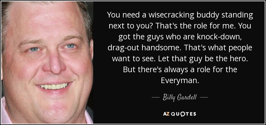 You need a wisecracking buddy standing next to you? That's the role for me. You got the guys who are knock-down, drag-out handsome. That's what people want to see. Let that guy be the hero. But there's always a role for the Everyman. - Billy Gardell
