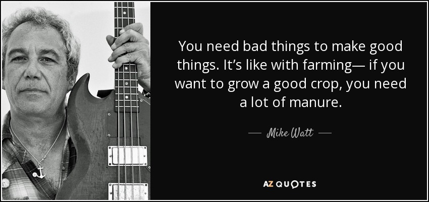 You need bad things to make good things. It’s like with farming— if you want to grow a good crop, you need a lot of manure. - Mike Watt