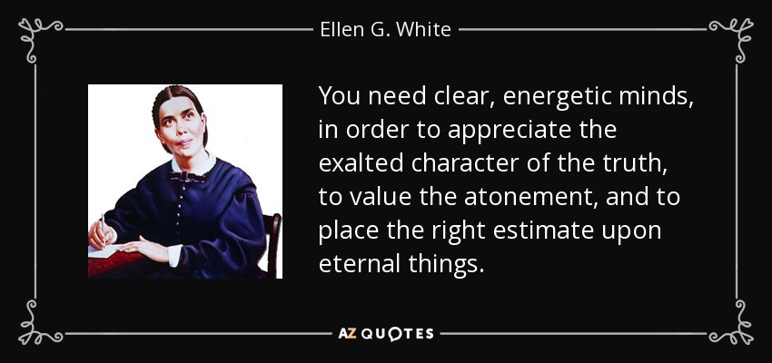 You need clear, energetic minds, in order to appreciate the exalted character of the truth, to value the atonement, and to place the right estimate upon eternal things. - Ellen G. White