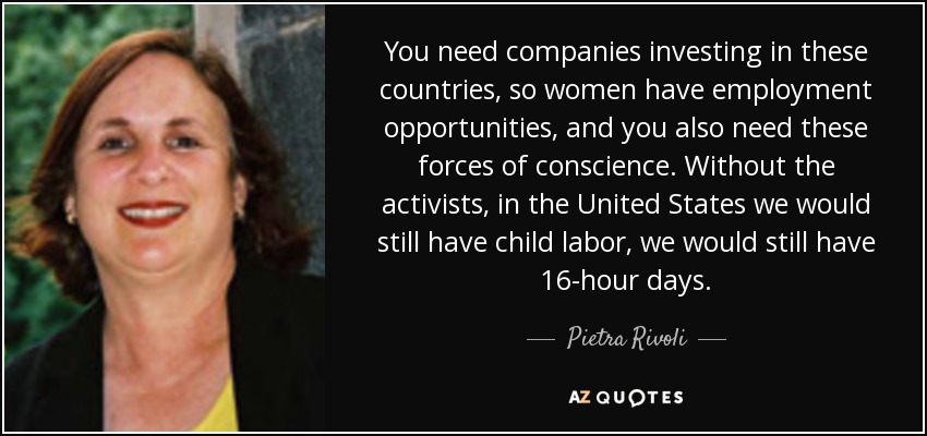 You need companies investing in these countries, so women have employment opportunities, and you also need these forces of conscience. Without the activists, in the United States we would still have child labor, we would still have 16-hour days. - Pietra Rivoli